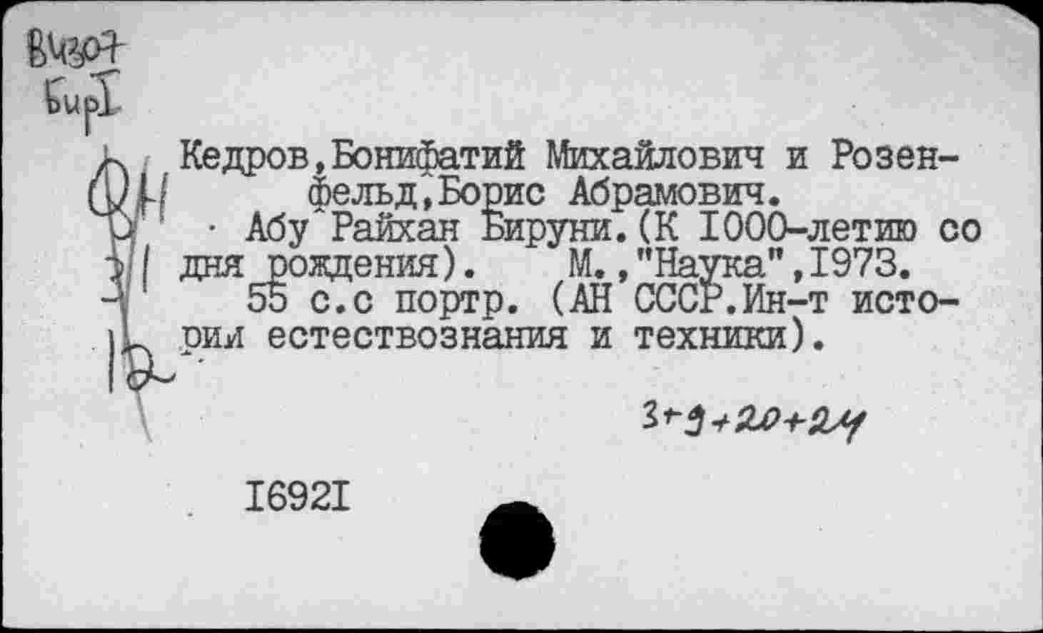 ﻿Г Кедов, Бонилий Михайлович и Розенфельд, Борис Абрамович.
• Абу Райхан Бируни.(К 1000-летию со дня рождения). М., ’’Наука” ,1973.
55 с.с портр. (АН СССР.Ин-т истории естествознания и техники).
16921